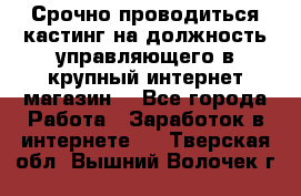 Срочно проводиться кастинг на должность управляющего в крупный интернет-магазин. - Все города Работа » Заработок в интернете   . Тверская обл.,Вышний Волочек г.